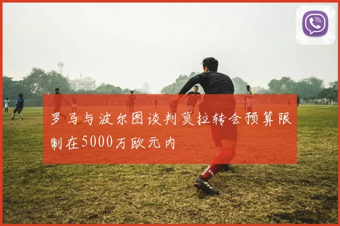 罗马与波尔图谈判莫拉转会预算限制在5000万欧元内