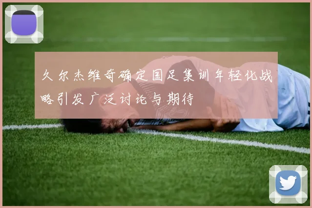 久尔杰维奇确定国足集训年轻化战略引发广泛讨论与期待