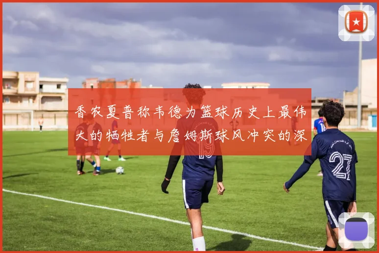 香农夏普称韦德为篮球历史上最伟大的牺牲者与詹姆斯球风冲突的深度分析