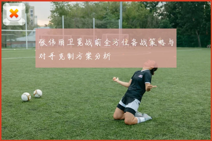 张伟丽卫冕战前全方位备战策略与对手克制方案分析