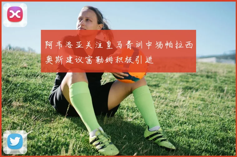 阿韦洛亚关注皇马青训中场帕拉西奥斯建议富勒姆积极引进